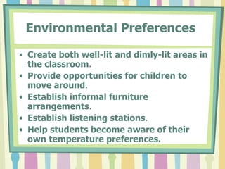 Environmental Preferences   Create both well-lit and dimly-lit areas in the classroom . Provide opportunities for children to move around . Establish informal furniture arrangements . Establish listening stations . Help students become aware of their own temperature preferences. 