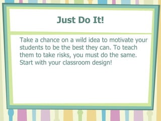 Just Do It! Take a chance on a wild idea to motivate your students to be the best they can. To teach them to take risks, you must do the same.  Start with your classroom design! 
