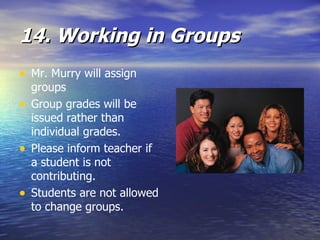 14. Working in Groups Mr. Murry will assign groups Group grades will be issued rather than individual grades.  Please inform teacher if a student is not contributing.  Students are not allowed to change groups.   