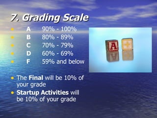 7. Grading Scale A 90% - 100% B 80% - 89% C 70% - 79% D 60% - 69% F 59% and below The  Final  will be 10% of your grade Startup Activities  will be 10% of your grade 