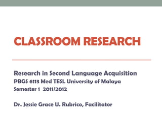 CLASSROOM RESEARCH

Research in Second Language Acquisition
PBGS 6113 Med TESL University of Malaya
Semester 1 2011/2012

Dr. Jessie Grace U. Rubrico, Facilitator
 