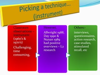 Classroom        However,          Others:-
observations –   Allwright 1988,   interviews,
instrument       Day 1990 &        questionnaires,
(1960’s &        Nunan 1989        action research,
1970’s)          had positive      case studies,
Challenging,     overviews – L2    stimulated
time             research          recall, etc
consuming,
 