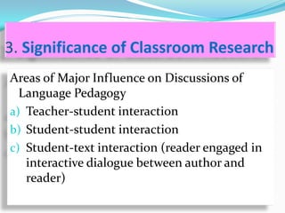 3. Significance of Classroom Research
Areas of Major Influence on Discussions of
  Language Pedagogy
a) Teacher-student interaction
b) Student-student interaction
c) Student-text interaction (reader engaged in
   interactive dialogue between author and
   reader)
 