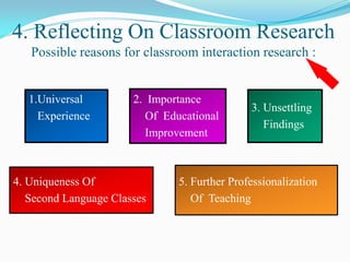4. Reflecting On Classroom Research
   Possible reasons for classroom interaction research :


   1.Universal         2. Importance
                                               3. Unsettling
     Experience           Of Educational
                                                  Findings
                          Improvement



4. Uniqueness Of                5. Further Professionalization
   Second Language Classes         Of Teaching
 
