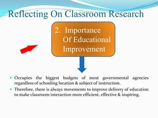 Reflecting On Classroom Research
                       2. Importance
                          Of Educational
                          Improvement


 Occupies the biggest budgets of most governmental agencies
  regardless of schooling location & subject of instruction.
 Therefore, there is always movements to improve delivery of education
  to make classroom interaction more efficient, effective & inspiring.
 