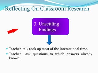 Reflecting On Classroom Research

                  3. Unsettling
                     Findings


 Teacher talk took up most of the interactional time.
 Teacher   ask questions to which answers already
 known.
 