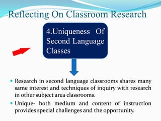 Reflecting On Classroom Research
              4.Uniqueness Of
              Second Language
              Classes


 Research in second language classrooms shares many
  same interest and techniques of inquiry with research
  in other subject area classrooms.
 Unique- both medium and content of instruction
  provides special challenges and the opportunity.
 