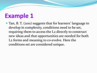 Example 1
 Tan, B. T. (2011) suggests that for learners’ language to
  develop in complexity, conditions need to be set,
  requiring them to access the L2 directly to construct
  new ideas and that opportunities are needed for both
  L2 forms and meaning to co-evolve. Here the
  conditions set are considered unique.
 
