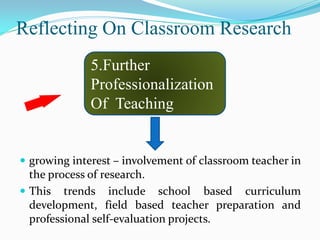 Reflecting On Classroom Research
              5.Further
              Professionalization
              Of Teaching


 growing interest – involvement of classroom teacher in
  the process of research.
 This trends include school based curriculum
  development, field based teacher preparation and
  professional self-evaluation projects.
 