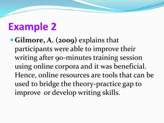 Example 2
 Gilmore, A. (2009) explains that
 participants were able to improve their
 writing after 90-minutes training session
 using online corpora and it was beneficial.
 Hence, online resources are tools that can be
 used to bridge the theory-practice gap to
 improve or develop writing skills.
 