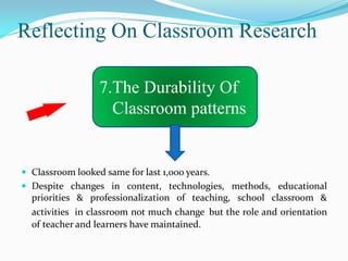 Reflecting On Classroom Research

                  7.The Durability Of
                    Classroom patterns


 Classroom looked same for last 1,000 years.
 Despite changes in content, technologies, methods, educational
  priorities & professionalization of teaching, school classroom &
  activities in classroom not much change but the role and orientation
  of teacher and learners have maintained.
 