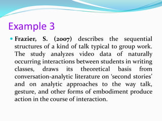Example 3
 Frazier, S. (2007) describes the sequential
  structures of a kind of talk typical to group work.
  The study analyzes video data of naturally
  occurring interactions between students in writing
  classes, draws its theoretical basis from
  conversation-analytic literature on ‘second stories’
  and on analytic approaches to the way talk,
  gesture, and other forms of embodiment produce
  action in the course of interaction.
 