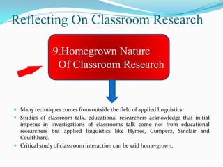 Reflecting On Classroom Research

                9.Homegrown Nature
                 Of Classroom Research


 Many techniques comes from outside the field of applied linguistics.
 Studies of classroom talk, educational researchers acknowledge that initial
  impetus in investigations of classrooms talk come not from educational
  researchers but applied linguistics like Hymes, Gumperz, Sinclair and
  Coulthhard.
 Critical study of classroom interaction can be said home-grown.
 
