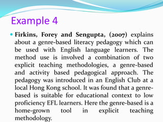 Example 4
 Firkins, Forey and Sengupta, (2007) explains
  about a genre-based literacy pedagogy which can
  be used with English language learners. The
  method use is involved a combination of two
  explicit teaching methodologies, a genre-based
  and activity based pedagogical approach. The
  pedagogy was introduced in an English Club at a
  local Hong Kong school. It was found that a genre-
  based is suitable for educational context to low
  proficiency EFL learners. Here the genre-based is a
  home-grown       tool    in    explicit   teaching
  methodology.
 