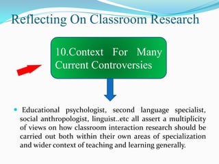 Reflecting On Classroom Research

             10.Context For Many
             Current Controversies



 Educational psychologist, second language specialist,
  social anthropologist, linguist..etc all assert a multiplicity
  of views on how classroom interaction research should be
  carried out both within their own areas of specialization
  and wider context of teaching and learning generally.
 