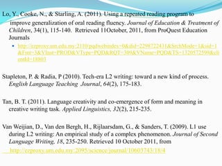 Lo, Y., Cooke, N., & Starling, A. (2011). Using a repeated reading program to
   improve generalization of oral reading fluency. Journal of Education & Treatment of
  Children, 34(1), 115-140. Retrieved 11October, 2011, from ProQuest Education
  Journals
    http://ezproxy.um.edu.my:2110/pqdwebindex=0&did=2298722431&SrchMode=1&sid=1
      &Fmt=3&VInst=PROD&VType=PQD&RQT=309&VName=PQD&TS=1320572599&cli
      entId=18803


Stapleton, P. & Radia, P (2010). Tech-era L2 writing: toward a new kind of process.
   English Language Teaching Journal, 64(2), 175-183.

Tan, B. T. (2011). Language creativity and co-emergence of form and meaning in
  creative writing task. Applied Linguistics, 32(2), 215-235.

Van Weijian, D., Van den Bergh, H., Rijlaarsdam, G., & Sanders, T. (2009). L1 use
  during L2 writing: An empirical study of a complex phenomenon. Journal of Second
  Language Writing, 18, 235-250. Retrieved 10 October 2011, from
  http://ezproxy.um.edu.my:2095/science/journal/10603743/18/4
 