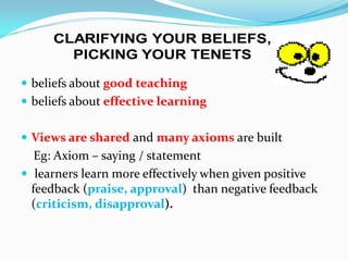  beliefs about good teaching
 beliefs about effective learning


 Views are shared and many axioms are built
   Eg: Axiom – saying / statement
 learners learn more effectively when given positive
  feedback (praise, approval) than negative feedback
  (criticism, disapproval).
 