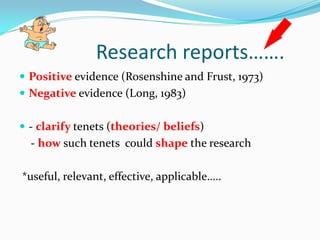 Research reports…….
 Positive evidence (Rosenshine and Frust, 1973)
 Negative evidence (Long, 1983)


 - clarify tenets (theories/ beliefs)
  - how such tenets could shape the research

*useful, relevant, effective, applicable…..
 
