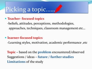 Picking a topic……
 Teacher- focused topics
 -beliefs, attitudes, perceptions, methodologies,
  approaches, techniques, classroom management etc…

 learner-focused topics
 -Learning styles, motivation, academic performance ,etc

 Topic – based on the problem encountered/observed
 Suggestions / ideas – future / further studies
 Limitations of the study
 