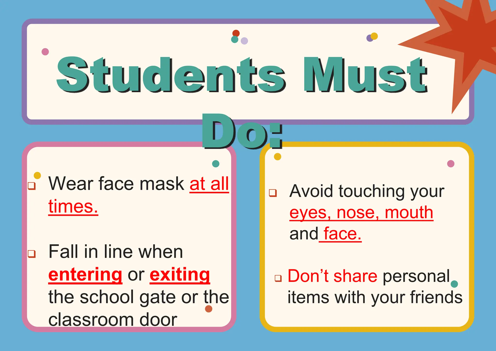  Wear face mask at all
times.
Fall in line when
entering or exiting
the school gate or the
classroom door
Avoid touching your
eyes, nose, mouth
and face.
Don’t share personal
items with your friends
Students Must
Do: