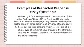 Examples of Restricted Response
Essay Questions:
1. List the major facts and opinions in the First State of the
Nation Address (SONA) of Pres. Ferdinand R. Marcos Jr. .
Limit your answer to one page only. The score will depend
on the content, organization, and accuracy of your answer.
1. Point out the strengths and weaknesses of a multiple-
choice type of test. Limit your answer to five strengths
and five weaknesses. Explain each answer in not more
than two sentences.
 
