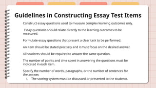 Guidelines in Constructing Essay Test Items
Construct essay questions used to measure complex learning outcomes only.
Essay questions should relate directly to the learning outcomes to be
measured.
Formulate essay questions that present a clear task to be performed.
An item should be stated precisely and it must focus on the desired answer.
All students should be required to answer the same question.
The number of points and time spent in answering the questions must be
indicated in each item.
Specify the number of words, paragraphs, or the number of sentences for
the answer.
1. The scoring system must be discussed or presented to the students.
 