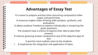 Advantages of Essay Test
It is easier to prepare and less time consuming compared to other
paper and pencil tests.
It measures higher-order thinking skills (analysis, synthesis, and
evaluation).
It allows students’ freedom to express individuality in answering the
given questions.
The students have a chance to express their idea to plan their
answers.
It reduces guessing answer compared to any of the objective type of
test.
It permits more realistic tasks to the students.
1. It emphasizes the integration and application of ideas.
 