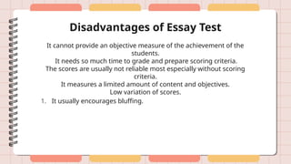Disadvantages of Essay Test
It cannot provide an objective measure of the achievement of the
students.
It needs so much time to grade and prepare scoring criteria.
The scores are usually not reliable most especially without scoring
criteria.
It measures a limited amount of content and objectives.
Low variation of scores.
1. It usually encourages bluffing.
 