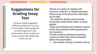 Suggestions for
Grading Essay
Test
Zimmaro (2003) suggested
different guidelines in scoring
an essay type. These guidelines
are very important in the
performance of the students to
avoid or lessen the subjectivity
of the scoring.
Decide on a policy for dealing with
incorrect, irrelevant, or illegal responses.
Keep scores of the previously read items
out of sight.
The student’s identity should remain
anonymous while his/her paper is being
graded.
Read and evaluate each student’s answer
to the same question before grading the
next question.
Provide students with general grading
criteria by which they will be evaluated
before the examination.
1. Use analytic scoring or holistic scoring.
 