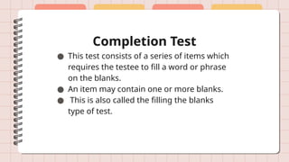 Completion Test
● This test consists of a series of items which
requires the testee to fill a word or phrase
on the blanks.
● An item may contain one or more blanks.
● This is also called the filling the blanks
type of test.
 