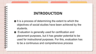INTRODUCTION
● It is a process of determining the extent to which the
objectives of social studies have been achieved by the
students.
● Evaluation is generally used for certification and
placement purposes, but it has greater potential to be
used for instructional purposes. For this, evaluation has
to be a continuous and comprehensive process
 