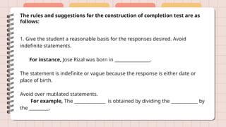 The rules and suggestions for the construction of completion test are as
follows:
1. Give the student a reasonable basis for the responses desired. Avoid
indefinite statements.
For instance, Jose Rizal was born in ________________.
The statement is indefinite or vague because the response is either date or
place of birth.
Avoid over mutilated statements.
For example, The ______________ is obtained by dividing the ____________ by
the _________.
 