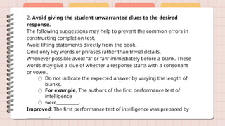 2. Avoid giving the student unwarranted clues to the desired
response.
The following suggestions may help to prevent the common errors in
constructing completion test.
Avoid lifting statements directly from the book.
Omit only key words or phrases rather than trivial details.
Whenever possible avoid “a” or “an” immediately before a blank. These
words may give a clue of whether a response starts with a consonant
or vowel.
○ Do not indicate the expected answer by varying the length of
blanks.
○ For example, The authors of the first performance test of
intelligence
○ were__________.
Improved: The first performance test of intelligence was prepared by
__________.
 