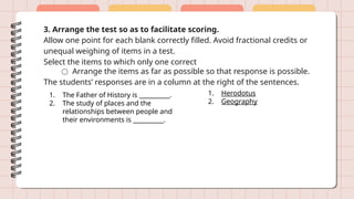 3. Arrange the test so as to facilitate scoring.
Allow one point for each blank correctly filled. Avoid fractional credits or
unequal weighing of items in a test.
Select the items to which only one correct
○ Arrange the items as far as possible so that response is possible.
The students’ responses are in a column at the right of the sentences.
1. The Father of History is __________.
2. The study of places and the
relationships between people and
their environments is __________.
1. Herodotus
2. Geography
 