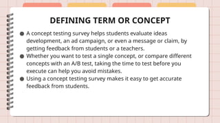 DEFINING TERM OR CONCEPT
● A concept testing survey helps students evaluate ideas
development, an ad campaign, or even a message or claim, by
getting feedback from students or a teachers.
● Whether you want to test a single concept, or compare different
concepts with an A/B test, taking the time to test before you
execute can help you avoid mistakes.
● Using a concept testing survey makes it easy to get accurate
feedback from students.
 