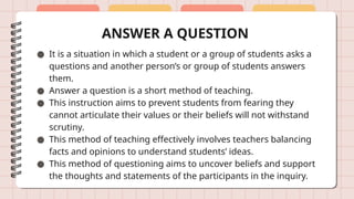 ANSWER A QUESTION
● It is a situation in which a student or a group of students asks a
questions and another person’s or group of students answers
them.
● Answer a question is a short method of teaching.
● This instruction aims to prevent students from fearing they
cannot articulate their values or their beliefs will not withstand
scrutiny.
● This method of teaching effectively involves teachers balancing
facts and opinions to understand students’ ideas.
● This method of questioning aims to uncover beliefs and support
the thoughts and statements of the participants in the inquiry.
 