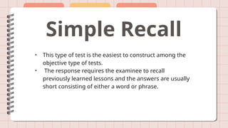 Simple Recall
• This type of test is the easiest to construct among the
objective type of tests.
• The response requires the examinee to recall
previously learned lessons and the answers are usually
short consisting of either a word or phrase.
 