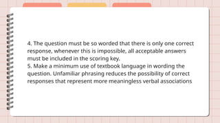 4. The question must be so worded that there is only one correct
response, whenever this is impossible, all acceptable answers
must be included in the scoring key.
5. Make a minimum use of textbook language in wording the
question. Unfamiliar phrasing reduces the possibility of correct
responses that represent more meaningless verbal associations
 