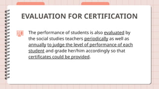 EVALUATION FOR CERTIFICATION
The performance of students is also evaluated by
the social studies teachers periodically as well as
annually to judge the level of performance of each
student and grade her/him accordingly so that
certificates could be provided.
 