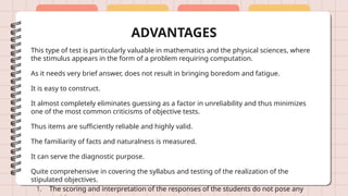 ADVANTAGES
This type of test is particularly valuable in mathematics and the physical sciences, where
the stimulus appears in the form of a problem requiring computation.
As it needs very brief answer, does not result in bringing boredom and fatigue.
It is easy to construct.
It almost completely eliminates guessing as a factor in unreliability and thus minimizes
one of the most common criticisms of objective tests.
Thus items are sufficiently reliable and highly valid.
The familiarity of facts and naturalness is measured.
It can serve the diagnostic purpose.
Quite comprehensive in covering the syllabus and testing of the realization of the
stipulated objectives.
1. The scoring and interpretation of the responses of the students do not pose any
 