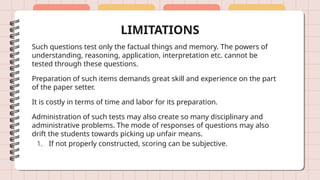 LIMITATIONS
Such questions test only the factual things and memory. The powers of
understanding, reasoning, application, interpretation etc. cannot be
tested through these questions.
Preparation of such items demands great skill and experience on the part
of the paper setter.
It is costly in terms of time and labor for its preparation.
Administration of such tests may also create so many disciplinary and
administrative problems. The mode of responses of questions may also
drift the students towards picking up unfair means.
1. If not properly constructed, scoring can be subjective.
 