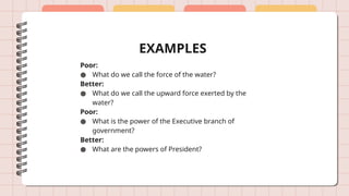 EXAMPLES
Poor:
● What do we call the force of the water?
Better:
● What do we call the upward force exerted by the
water?
Poor:
● What is the power of the Executive branch of
government?
Better:
● What are the powers of President?
 