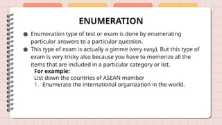 ENUMERATION
● Enumeration type of test or exam is done by enumerating
particular answers to a particular question.
● This type of exam is actually a gimme (very easy). But this type of
exam is very tricky also because you have to memorize all the
items that are included in a particular category or list.
For example:
List down the countries of ASEAN member
1. Enumerate the international organization in the world.
 