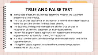 TRUE AND FALSE TEST
● In this type of test, the examinees determine whether the statement
presented is true or false.
● The true or false test item Is an example of a “forced- choice test” because
there two possible choices in these types of tests.
● The students are required to choose the answer true or false in
recognition of a correct statement or incorrect statement.
● True or false type of test is appropriate in assessing the behavioral
objectives such as “identify,” “select,” or “recognize.”
● It is also suited to assess the knowledge and comprehension level in the
cognitive domain.
● This type of test is appropriate when there are only two plausible
alternatives or distracters.
 