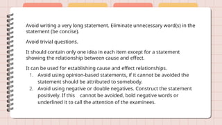 Avoid writing a very long statement. Eliminate unnecessary word(s) in the
statement (be concise).
Avoid trivial questions.
It should contain only one idea in each item except for a statement
showing the relationship between cause and effect.
It can be used for establishing cause and effect relationships.
1. Avoid using opinion-based statements, if it cannot be avoided the
statement should be attributed to somebody.
2. Avoid using negative or double negatives. Construct the statement
positively. If this cannot be avoided, bold negative words or
underlined it to call the attention of the examinees.
 