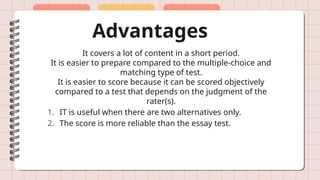 Advantages
It covers a lot of content in a short period.
It is easier to prepare compared to the multiple-choice and
matching type of test.
It is easier to score because it can be scored objectively
compared to a test that depends on the judgment of the
rater(s).
1. IT is useful when there are two alternatives only.
2. The score is more reliable than the essay test.
 