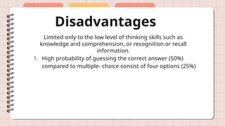 Disadvantages
Limited only to the low level of thinking skills such as
knowledge and comprehension, or recognition or recall
information.
1. High probability of guessing the correct answer (50%)
compared to multiple- choice consist of four options (25%)
 