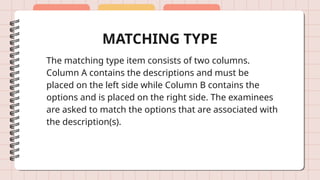 MATCHING TYPE
The matching type item consists of two columns.
Column A contains the descriptions and must be
placed on the left side while Column B contains the
options and is placed on the right side. The examinees
are asked to match the options that are associated with
the description(s).
 