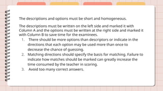 The descriptions and options must be short and homogeneous.
The descriptions must be written on the left side and marked it with
Column A and the options must be written at the right side and marked it
with Column B to save time for the examinees.
1. There should be more options than descriptors or indicate in the
directions that each option may be used more than once to
decrease the chance of guessing.
2. Matching directions should specify the basis for matching. Failure to
indicate how matches should be marked can greatly increase the
time consumed by the teacher in scoring.
3. Avoid too many correct answers.
 