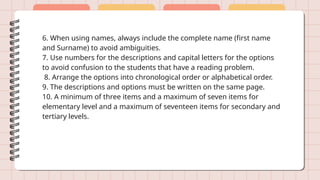6. When using names, always include the complete name (first name
and Surname) to avoid ambiguities.
7. Use numbers for the descriptions and capital letters for the options
to avoid confusion to the students that have a reading problem.
8. Arrange the options into chronological order or alphabetical order.
9. The descriptions and options must be written on the same page.
10. A minimum of three items and a maximum of seven items for
elementary level and a maximum of seventeen items for secondary and
tertiary levels.
 